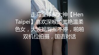 ⚫️⚫️走马全球探大神【HenTaipei】喜欢深喉的美艳温柔色女，大波翘臀摇不停，啪啪双机位拍摄，国语对话