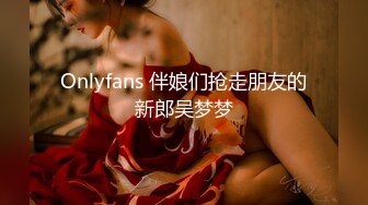 Onlyfans 伴娘们抢走朋友的新郎吴梦梦