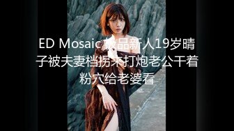 ED Mosaic 极品新人19岁晴子被夫妻档拐来打炮老公干着粉穴给老婆看