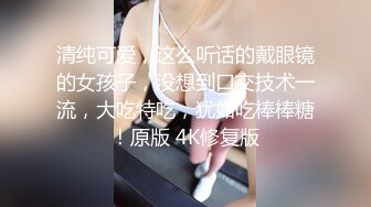 清纯可爱，这么听话的戴眼镜的女孩子，没想到口交技术一流，大吃特吃，犹如吃棒棒糖！原版 4K修复版