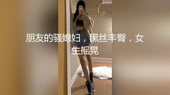 朋友的骚媳妇，黑丝丰臀，女生摇晃