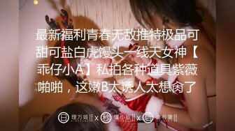 最新福利青春无敌推特极品可甜可盐白虎馒头一线天女神【乖仔小A】私拍各种道具紫薇啪啪，这嫩B太诱人太想肏了