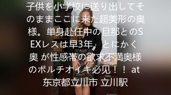 子供を小学校に送り出してそのままここに来た超美形の奥様。単身赴任中の旦那とのSEXレスは早3年。とにかく 奥 が性感帯の欲求不満奥様のポルチオイキ必见！！ at 东京都立川市 立川駅