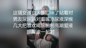 这骚女孩也太重口味了站着对男友尿尿逼对着嘴添尿液深喉几大把喜欢喝尿啪啪高潮爱液尿液一起射