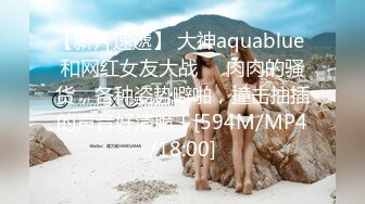 【新片速遞】 大神aquablue 和网红女友大战❤️肉肉的骚货，各种姿势噼啪，撞击抽插的声音好清脆！[594M/MP4/18:00]