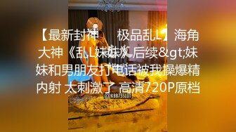 【最新封神❤️极品乱L】海角大神《乱L妹妹》后续&gt;妹妹和男朋友打电话被我操爆精内射 太刺激了 高清720P原档