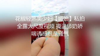 花椒轻熟美少妇【媚娘】私拍全露大尺度视频 摸逼舔奶娇喘诱惑很是骚气