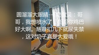 圆溜溜大眼睛--E奶宝贝：哥哥，我想喷水了，哥哥你鸡巴好大啊。随意扣几下就尿失禁，这对奶子真是大爱哦！