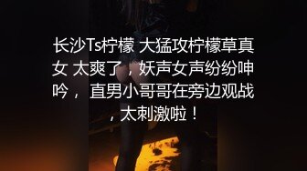 长沙Ts柠檬 大猛攻柠檬草真女 太爽了，妖声女声纷纷呻吟， 直男小哥哥在旁边观战，太刺激啦！