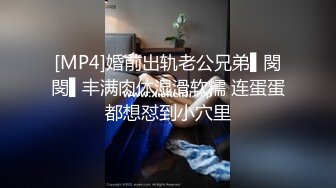 [MP4]婚前出轨老公兄弟▌閔閔▌丰满肉体湿滑软糯 连蛋蛋都想怼到小穴里