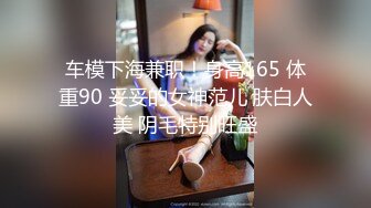 车模下海兼职！身高165 体重90 妥妥的女神范儿 肤白人美 阴毛特别旺盛