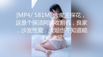 [MP4/ 581M] 大魔王探花，这是个保洁阿姨收割机，良家，沙发性爱，大姐也不知道能不能满足