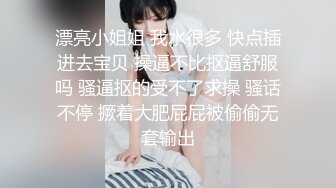 漂亮小姐姐 我水很多 快点插进去宝贝 操逼不比抠逼舒服吗 骚逼抠的受不了求操 骚话不停 撅着大肥屁屁被偷偷无套输出