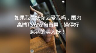 如果我是妖你会爱我吗，国内高端TS安安肏直男，操得好胸猛的美人妖！