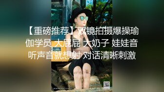 【重磅推荐】双镜拍摄爆操瑜伽学员 大屁屁 大奶子 娃娃音听声音就想射 对话清晰刺激