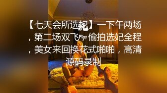 【七天会所选妃】一下午两场，第二场双飞，偷拍选妃全程，美女来回换花式啪啪，高清源码录制