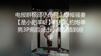 电报群极品小母狗，绿帽骚妻【是小肥羊呀】私拍，约炮单男3P前后夹击，高潮插到痉挛