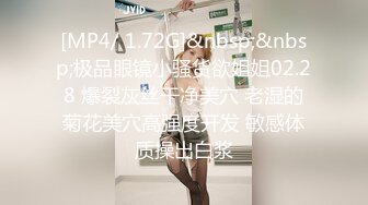 [MP4/ 1.72G]&nbsp;&nbsp;极品眼镜小骚货欲姐姐02.28 爆裂灰丝干净美穴 老湿的菊花美穴高强度开发 敏感体质操出白浆