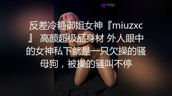 反差冷艳御姐女神『miuzxc』 高颜超极品身材 外人眼中的女神私下就是一只欠操的骚母狗，被操的骚叫不停