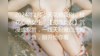 2024年2月，天花板级别，校花心动女生，【初恋女友】沉浸式观赏，一线天粉嫩白虎鲍鱼，掰开给你看