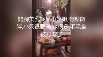 開胸美乳極品小姐姐,有點微胖,小茓很肥滿,水很多,毛毛全被打濕了