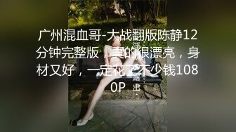 广州混血哥-大战翻版陈静12分钟完整版，真的很漂亮，身材又好，一定花了不少钱1080P