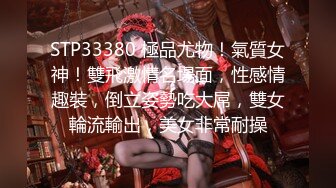 STP33380 極品尤物！氣質女神！雙飛激情名場面，性感情趣裝，倒立姿勢吃大屌，雙女輪流輸出，美女非常耐操