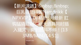 【新片速遞】&nbsp;&nbsp;⭐巨乳骚货网黄Namprikk【NPXVIP】OF私拍8月最新 肛钩猛撬屁眼，粗大道具同时插入骚穴，爽到颤抖不停！[133MB/MP4/14:51]