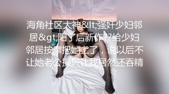 海角社区大神&lt;强奸少妇邻居&gt;阳了后新作??给少妇邻居按摩把她上了，说以后不让她老公操只让我居然还吞精