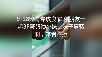 9-18染哥专攻良家 和朋友一起3P戴眼镜小妹，妹子真骚啊，来者不拒