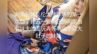 海角兄妹乱伦大神妹妹的第一次给了我五一假期在房间里当着妹夫的面玩弄怀孕几个月大肚子的妹妹