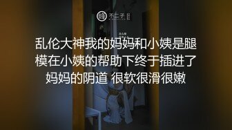 乱伦大神我的妈妈和小姨是腿模在小姨的帮助下终于插进了妈妈的阴道 很软很滑很嫩