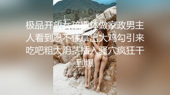 极品开放女孩裸体做家政男主人看到忍不住拿出大鸡勾引来吃吧粗大阴茎插入骚穴疯狂干到爆