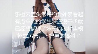 乐橙云盖头老哥约会外表看起有点单纯的学生妹还没干J8就已经硬梆梆了妹子的老树盘根招式厉害几下把男的搞射了