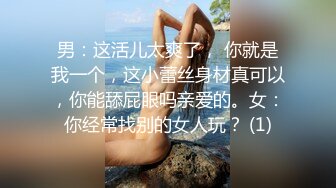 男：这活儿太爽了， 你就是我一个，这小蕾丝身材真可以，你能舔屁眼吗亲爱的。女：你经常找别的女人玩？ (1)