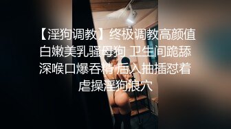 【淫狗调教】终极调教高颜值白嫩美乳骚母狗 卫生间跪舔深喉口爆吞精 后入抽插怼着虐操淫狗浪穴