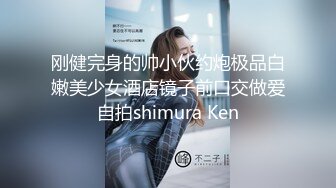 刚健完身的帅小伙约炮极品白嫩美少女酒店镜子前口交做爱自拍shimura Ken