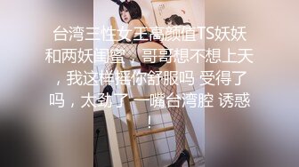 台湾三性女王高颜值TS妖妖和两妖闺蜜，哥哥想不想上天，我这样摇你舒服吗 受得了吗，太劲了 一嘴台湾腔 诱惑！