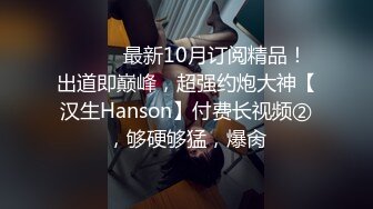 ⚫️⚫️最新10月订阅精品！出道即巅峰，超强约炮大神【汉生Hanson】付费长视频②，够硬够猛，爆肏