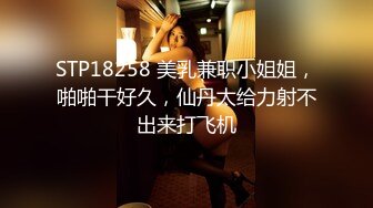 STP18258 美乳兼职小姐姐，啪啪干好久，仙丹太给力射不出来打飞机