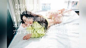 【新片速遞】&nbsp;&nbsp;2024年最新，【PANS重磅】人气御姐模特，【小柔】，本期尺度相当顶，直接露点露穴丁字裤[2.46G/MP4/01:42:09]