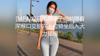 [MP4]双马尾萌妹子啪啪蹲着深喉口交掰穴上位骑坐后入大力猛操