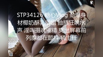 STP34126 糖心Vlog 劲爆身材椰奶酥乳御姐 抽插狂响水声 淫叫摄魂催精 爽出屏幕前列腺都在颤抖 捅主任