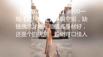 【超清AI画质增强】3000一炮【肥尸探花】兼职空姐，缺钱偶尔才做，颜值高身材好，还是个白虎屄，粉嫩可口佳人！