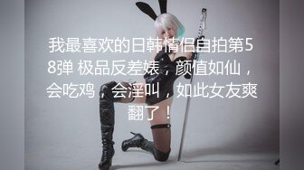 我最喜欢的日韩情侣自拍第58弹 极品反差婊，颜值如仙，会吃鸡，会淫叫，如此女友爽翻了！