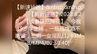 【新速片遞】&nbsp;&nbsp;♈ ♈ ♈【新片速遞】2023.6.20，【换妻极品探花】，今夜19岁学生妹，一瓶瓶啤酒不断灌，三男一女淫乱[1240MB/MP4/02:50:40]