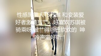 性感黑美人TS苏琪 和变装爱好者激情互艹，好喜欢苏琪被骑乘呀 被艹得鸡巴软软的  呻吟声蛮好听！