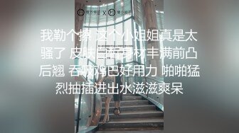 我勒个擦 这个小姐姐真是太骚了 皮肤白皙身材丰满前凸后翘 吞吸鸡巴好用力 啪啪猛烈抽插进出水滋滋爽呆