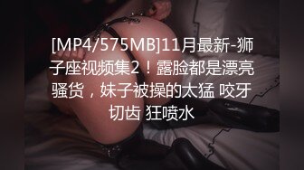 [MP4/575MB]11月最新-狮子座视频集2！露脸都是漂亮骚货，妹子被操的太猛 咬牙切齿 狂喷水