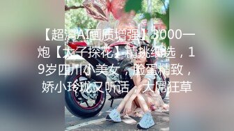 【超清AI画质增强】3000一炮【太子探花】精挑细选，19岁四川小美女，脸蛋精致，娇小玲珑又听话，大屌狂草